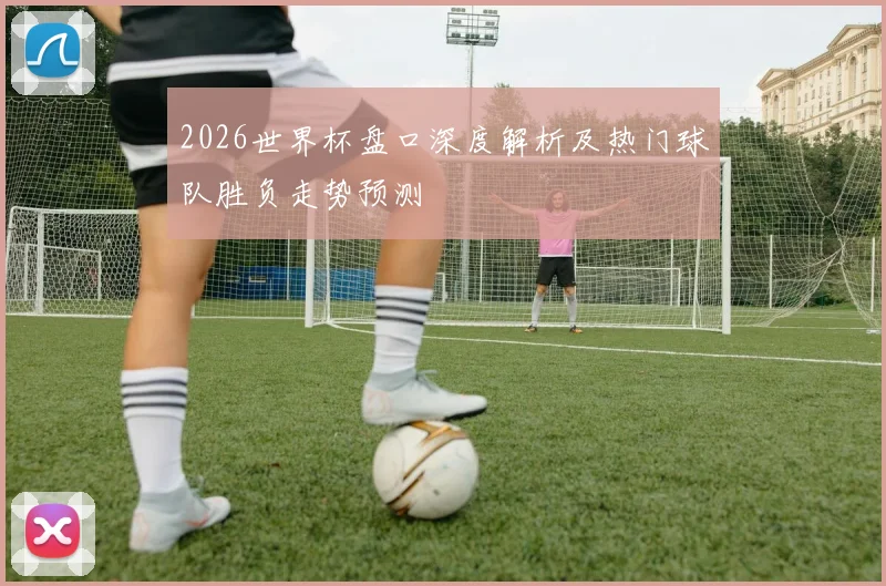 2026世界杯盘口深度解析及热门球队胜负走势预测