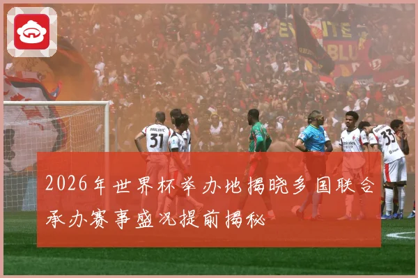 2026年世界杯举办地揭晓多国联合承办赛事盛况提前揭秘