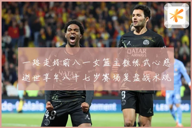 一路走好前八一女篮主教练武心慈逝世享年八十七岁赛场复盘战术观察