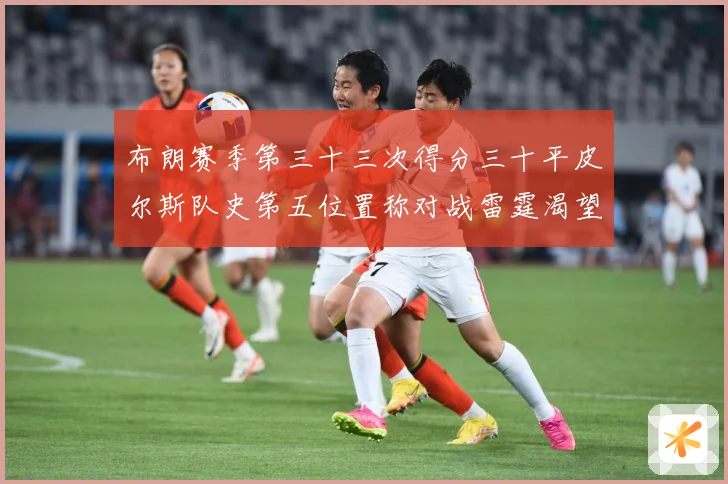 布朗赛季第三十三次得分三十平皮尔斯队史第五位置称对战雷霆渴望赛场复盘