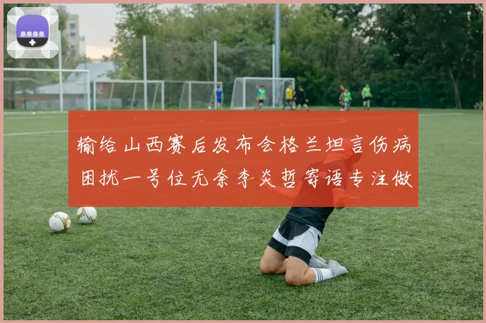 输给山西赛后发布会格兰坦言伤病困扰一号位无奈李炎哲寄语专注做好自己力争反弹