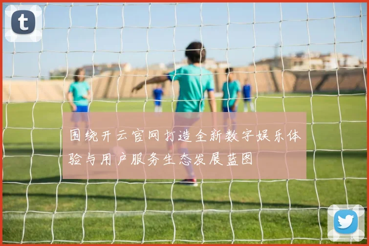 围绕开云官网打造全新数字娱乐体验与用户服务生态发展蓝图