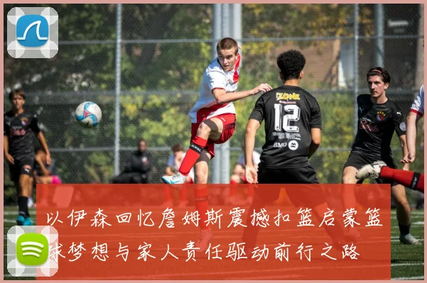以伊森回忆詹姆斯震撼扣篮启蒙篮球梦想与家人责任驱动前行之路