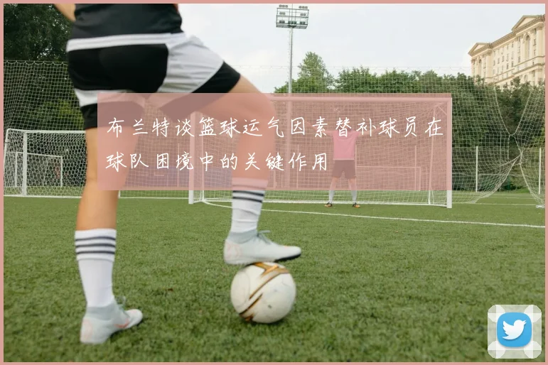 布兰特谈篮球运气因素替补球员在球队困境中的关键作用