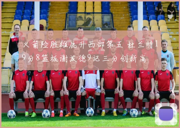 火箭险胜雄鹿升西部第五 杜兰特19分8篮板谢泼德9记三分创新高