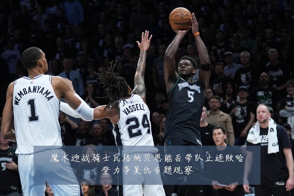 魔术迎战骑士瓦格纳贝恩能否带队止连败哈登力争复仇专题观察
